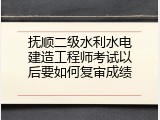 抚顺二级水利水电建造工程师考试以后要如何复审成绩