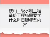 鞍山一级水利工程造价工程师需要学什么科目呢哪些内容