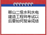 鞍山二级水利水电建造工程师考试以后要如何复审成绩