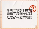 乐山二级水利水电建造工程师考试以后要如何复审成绩