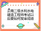 云南二级水利水电建造工程师考试以后要如何复审成绩