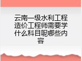 云南一级水利工程造价工程师需要学什么科目呢哪些内容