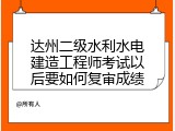 达州二级水利水电建造工程师考试以后要如何复审成绩