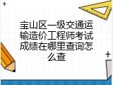 宝山区一级交通运输造价工程师考试成绩在哪里查询怎么查