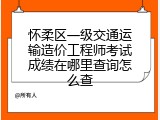 怀柔区一级交通运输造价工程师考试成绩在哪里查询怎么查