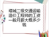 塔城二级交通运输造价工程师的工资一般月薪大概多少钱