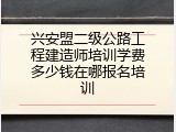 兴安盟二级公路工程建造师培训学费多少钱在哪报名培训