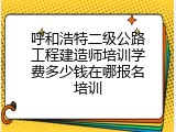 呼和浩特二级公路工程建造师培训学费多少钱在哪报名培训