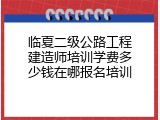 临夏二级公路工程建造师培训学费多少钱在哪报名培训