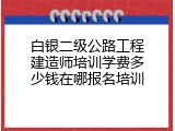 白银二级公路工程建造师培训学费多少钱在哪报名培训