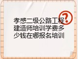 孝感二级公路工程建造师培训学费多少钱在哪报名培训