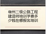 宿州二级公路工程建造师培训学费多少钱在哪报名培训