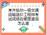 齐齐哈尔一级交通运输造价工程师考试成绩在哪里查询怎么查