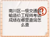 南川区一级交通运输造价工程师考试成绩在哪里查询怎么查