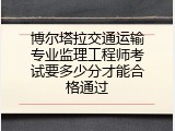 博尔塔拉交通运输专业监理工程师考试要多少分才能合格通过