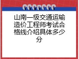 山南一级交通运输造价工程师考试合格线介绍具体多少分