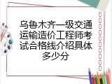 乌鲁木齐一级交通运输造价工程师考试合格线介绍具体多少分