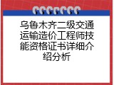 乌鲁木齐二级交通运输造价工程师技能资格证书详细介绍分析