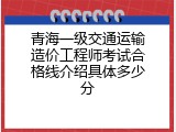 青海一级交通运输造价工程师考试合格线介绍具体多少分