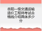 岳阳一级交通运输造价工程师考试合格线介绍具体多少分