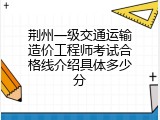 荆州一级交通运输造价工程师考试合格线介绍具体多少分