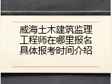 威海土木建筑监理工程师在哪里报名具体报考时间介绍