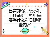 巴音郭楞二级水利工程造价工程师需要学什么科目呢哪些内容