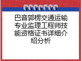 巴音郭楞交通运输专业监理工程师技能资格证书详细介绍分析