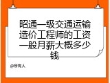 昭通一级交通运输造价工程师的工资一般月薪大概多少钱