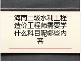 海南二级水利工程造价工程师需要学什么科目呢哪些内容