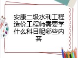 安康二级水利工程造价工程师需要学什么科目呢哪些内容