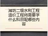 潍坊二级水利工程造价工程师需要学什么科目呢哪些内容