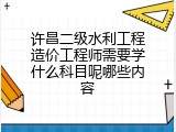 许昌二级水利工程造价工程师需要学什么科目呢哪些内容