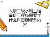 太原二级水利工程造价工程师需要学什么科目呢哪些内容