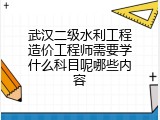 武汉二级水利工程造价工程师需要学什么科目呢哪些内容