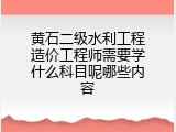 黄石二级水利工程造价工程师需要学什么科目呢哪些内容