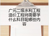 广元二级水利工程造价工程师需要学什么科目呢哪些内容