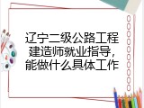 辽宁二级公路工程建造师就业指导，能做什么具体工作