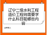 辽宁二级水利工程造价工程师需要学什么科目呢哪些内容