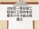 河东区一级安装工程造价工程师考试要多少分才能合格通过