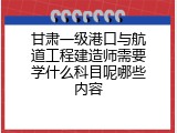甘肃一级港口与航道工程建造师需要学什么科目呢哪些内容