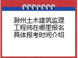 滁州土木建筑监理工程师在哪里报名具体报考时间介绍