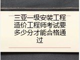 三亚一级安装工程造价工程师考试要多少分才能合格通过
