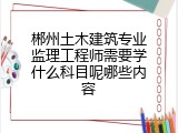 郴州土木建筑专业监理工程师需要学什么科目呢哪些内容