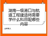 湖南一级港口与航道工程建造师需要学什么科目呢哪些内容