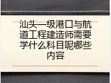 汕头一级港口与航道工程建造师需要学什么科目呢哪些内容