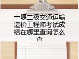 十堰二级交通运输造价工程师考试成绩在哪里查询怎么查