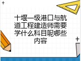 十堰一级港口与航道工程建造师需要学什么科目呢哪些内容