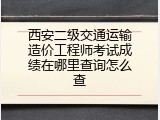 西安二级交通运输造价工程师考试成绩在哪里查询怎么查