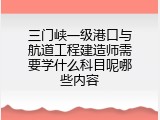 三门峡一级港口与航道工程建造师需要学什么科目呢哪些内容
